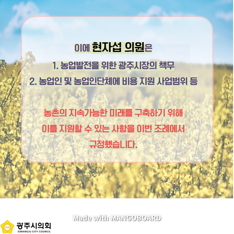 이에 현자섭 의원은 1. 농업발전을 위한 광주시장의 책무 2. 농업인 및 농업인단체에 비용 지원 사업범위 등 농촌의 지속가능한 미래를 구축하기 위해 이를 지원할 수 있는 사항을 이번 조례에서 규정했습니다. Made with MANGOBOARD