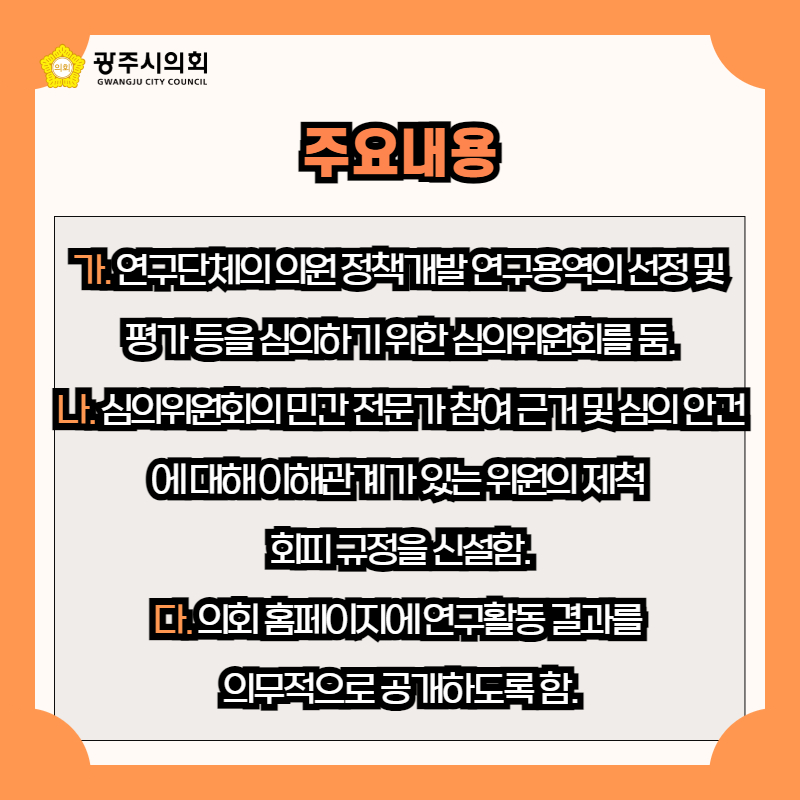 가. 연구단체의 의원 정책개발 연구용역의 선정 및 
평가 등을 심의하기 위한 심의위원회를 둠.
나. 심의위원회의 민간 전문가 참여 근거 및 심의 안건에 대해 이해관계가 있는 위원의 제척 
회피 규정을 신설함.
다. 의회 홈페이지에 연구활동 결과를 
의무적으로 공개하도록 함.