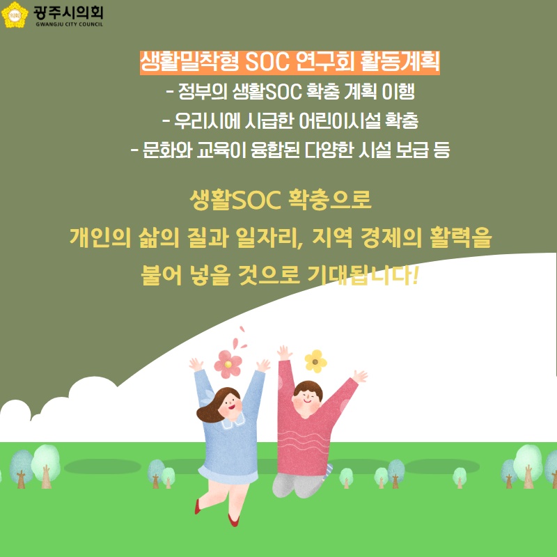 생활밀착형 SOC 연구회 활동계획 - 정부의 생활SOC 확충 계획 이행 - 우리시에 시급한 어린이시설 확충 - 문화와 교육이 융합된 다양한 시설 보급 등 생활SOC 확충으로 개인의 삶의 질과 일자리, 지역 경제의 활력을 불어 넣을 것으로 기대됩니다!