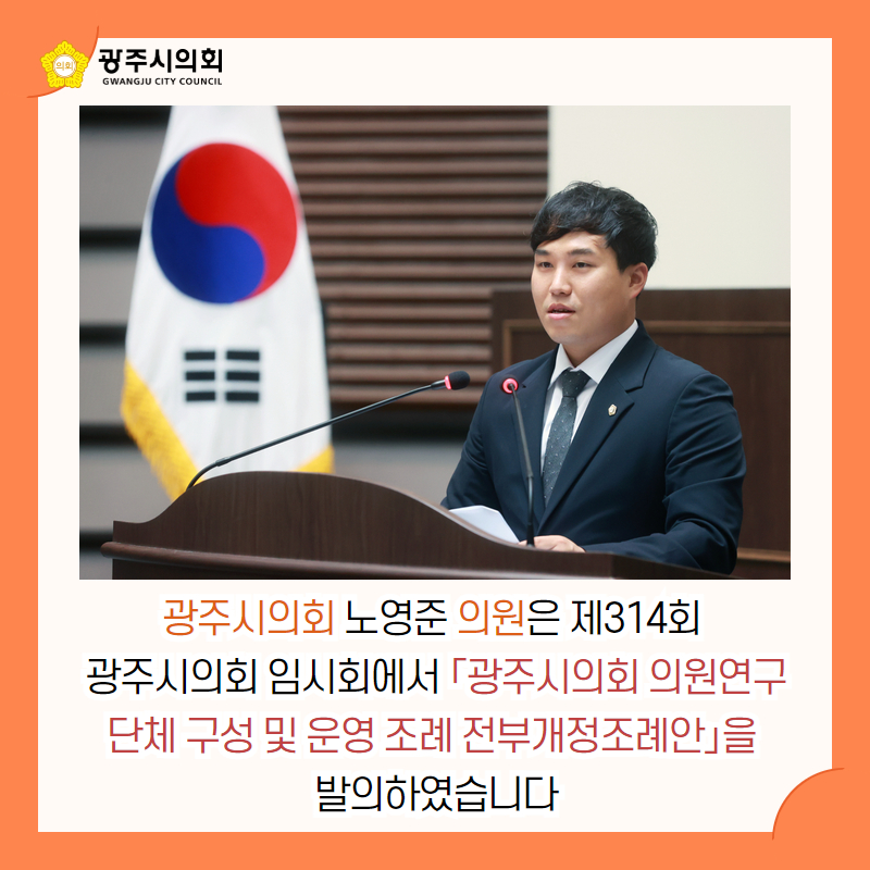 광주시의회 노영준 의원은 제314회 
광주시의회 임시회에서 「광주시의회 의원연구단체 구성 및 운영 조례 전부개정조례안」을 
발의하였습니다