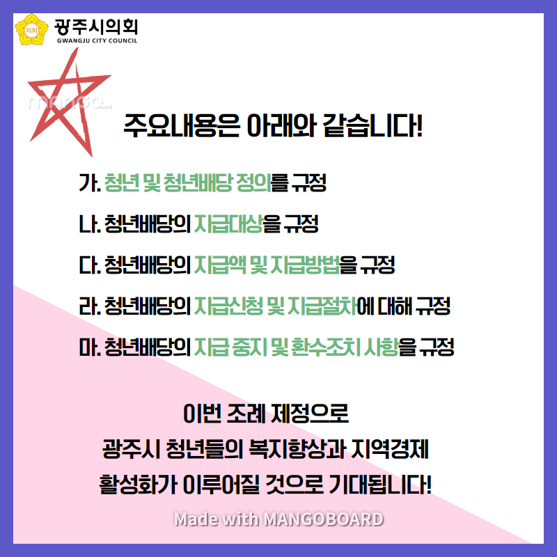 주요내용은 아래와 같습니다. 가. 청년 및 청년배당 정의를 규정 나. 청년배당의 지급대상을 규정 다. 청년배당의 지급액 및 지급방법을 규정 라. 청년배당의 지급신청 및 지급절차에 대해 규정 마. 청년배당의 지급중지 및 환수조치 사항을 규정 이번 조례재정으로 광주시 청년들의 복지향상과 지역경제 활성화가 이루어질 것으로 기대됩니다! Made with MANGOBOARD