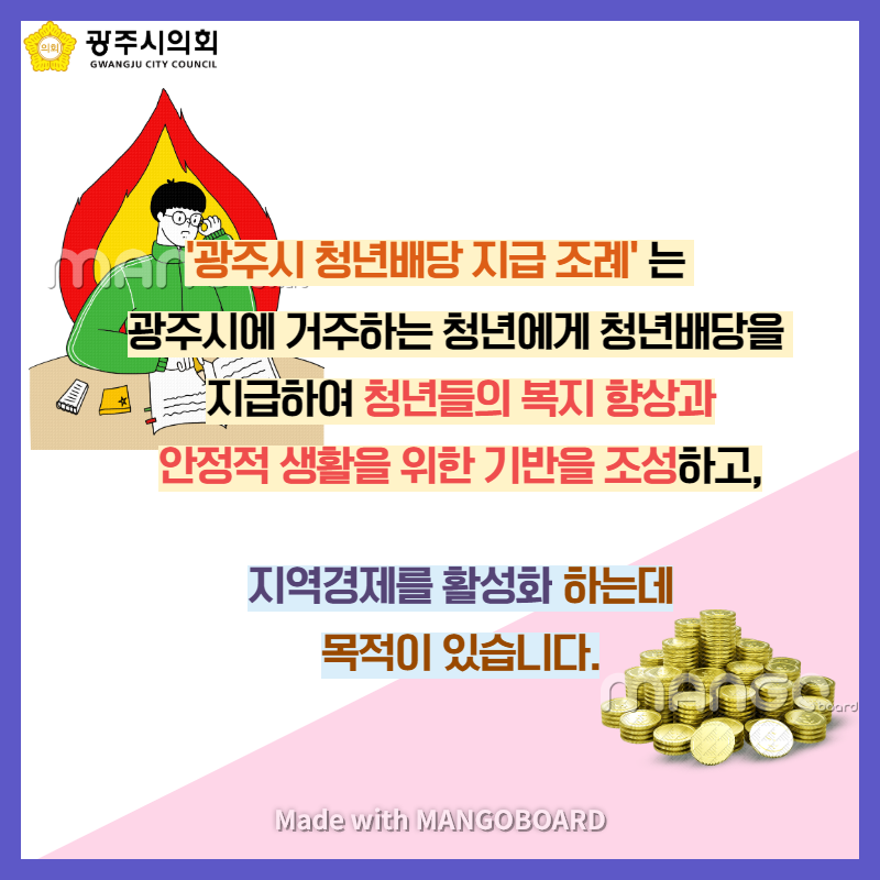 '광주시 청년배당 지급 조례'는 광주시에 거주하는 청년에게 청년배당을 지급하여 청년들의 복지 향상과 안정적 생활을 위한 기반을 조성하고 지역경제를 활성화 하는데 목적이 있습니다.  Made with MANGOBOARD