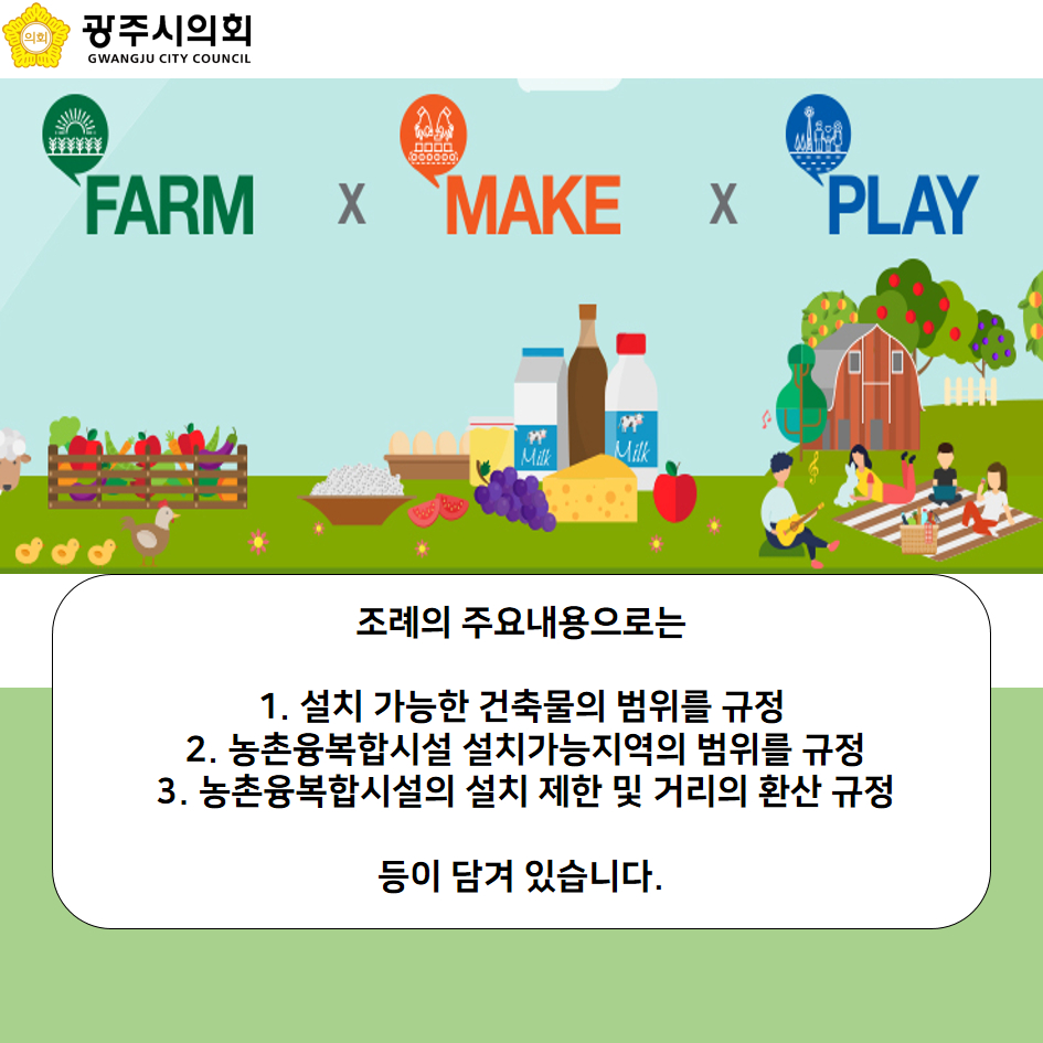 FARM X MAKE X PLAY 조례의 주요내용으로는 1. 설치 가능한 건축물의 범위를 규정 2. 농촌융복합시설 설치가능지역의 범위를 규정 3. 농촌융복합시설의 설치 제한 및 거리의 환산 규정 등이 담겨 있습니다.
