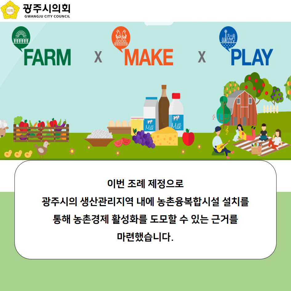 FARM X MAKE X PLAY 이번 조례 제정으로 광주시의 생산관리지역 내에 농촌융복합시설 설치를 통해 농촌경제 활성화를 도모할 수 잇는 근거를 마련했습니다.