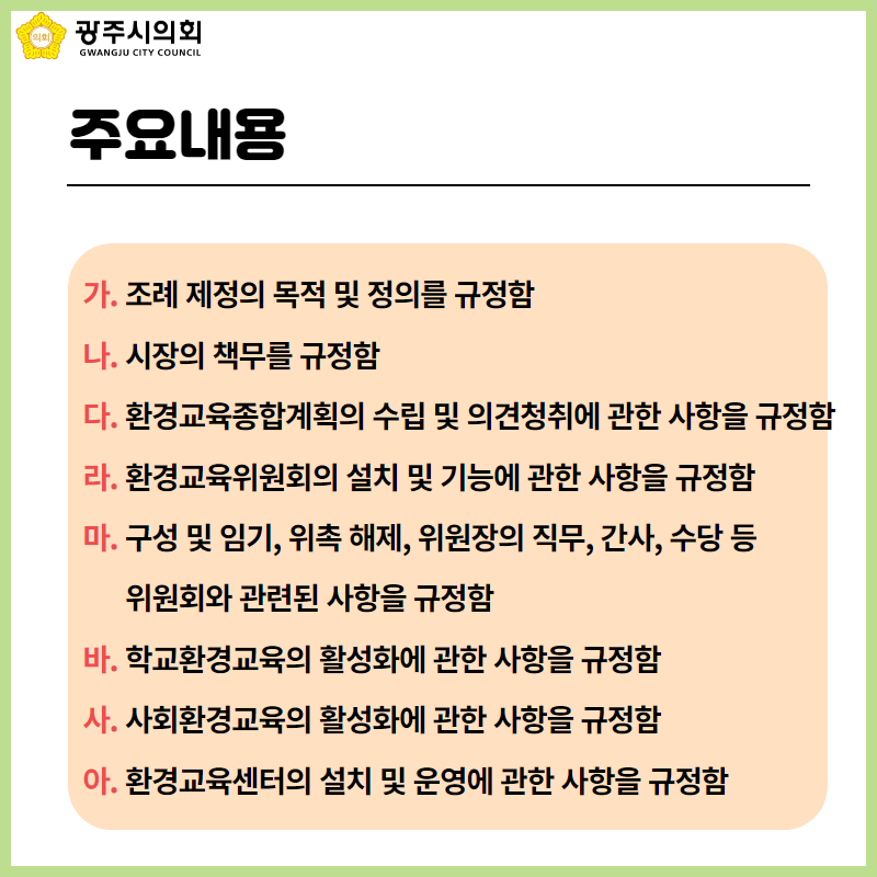주요내용
  가. 조례 제정의 목적 및 정의를 규정함
  나. 시장의 책무를 규정함
  다. 환경교육종합계획의 수립 및 의견청취에 관한 사항을 규정함
  라. 환경교육위원회의 설치 및 기능에 관한 사항을 규정함
  마. 구성 및 임기, 위촉 해제, 위원장의 직무, 간사, 수당 등 
        위원회와 관련된 사항을 규정함
  바. 학교환경교육의 활성화에 관한 사항을 규정함
  사. 사회환경교육의 활성화에 관한 사항을 규정함
  아. 환경교육센터의 설치 및 운영에 관한 사항을 규정함