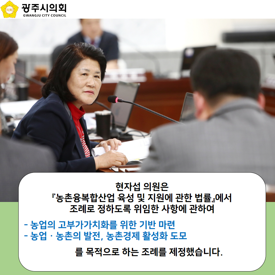 현자섭 의원은 「농총융복합산업 육성 및 지원에 관한 법률」 에서 조례로 정하도록 위임한 사항에 관하여 - 농업의 고부가가치화를 위한 기반 마련 - 농업·농촌의 발전, 농촌경제 활성화 도모를 목적으로 하는 조례를 제정했습니다.